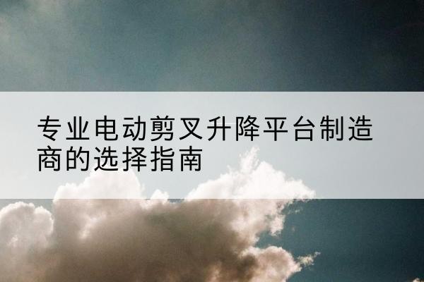 叙州电动剪叉升降平台厂家-专业电动剪叉升降平台制造商的选择指南