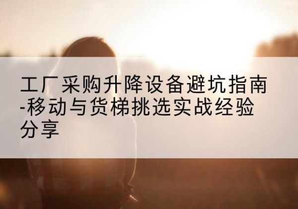 叙州移动式升降机怎么选-工厂采购升降设备避坑指南-移动与货梯挑选实战经验分享