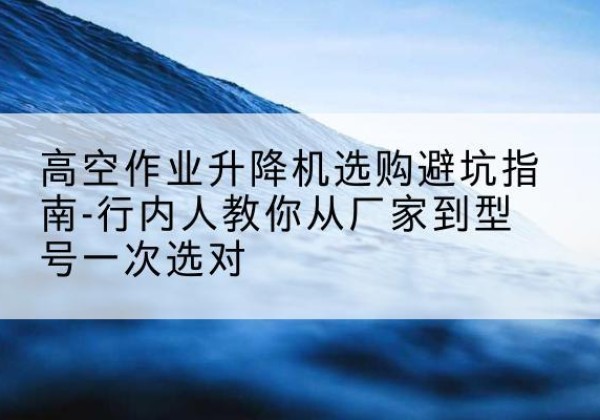 叙州升降平台厂家-高空作业升降机选购避坑指南-行内人教你从厂家到型号一次选对