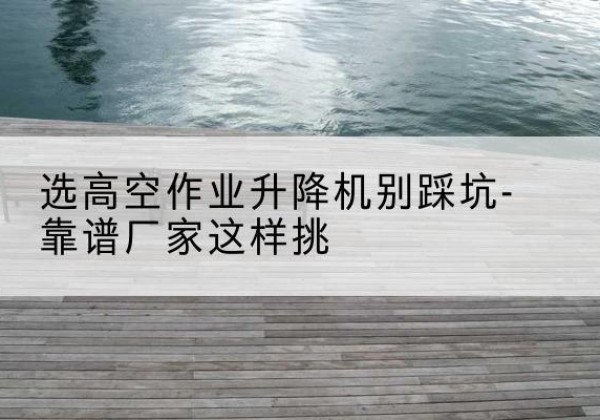 叙州剪叉式升降机厂家-选高空作业升降机别踩坑-靠谱厂家这样挑