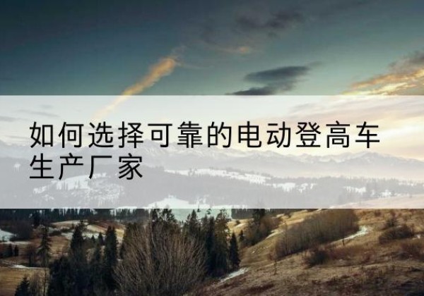 叙州电动登高车厂家-如何选择可靠的电动登高车生产厂家