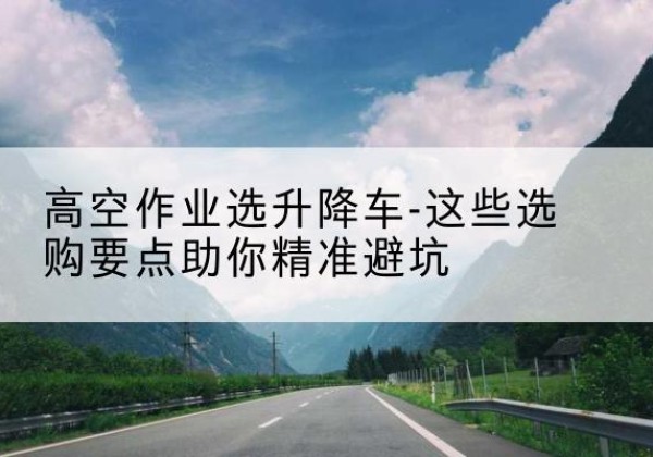 叙州升降车厂家-高空作业选升降车-这些选购要点助你*避坑