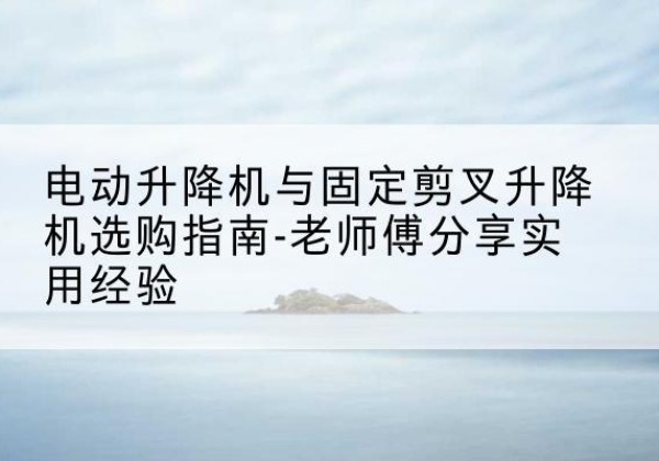 叙州电动升降机怎么选-电动升降机与固定剪叉升降机选购指南-老师傅分享实用经验