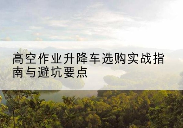 叙州升降车怎么选-高空作业升降车选购实战指南与避坑要点