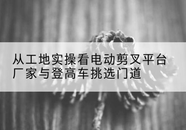 叙州电动剪叉升降平台厂家-从工地实操看电动剪叉平台厂家与登高车挑选门道
