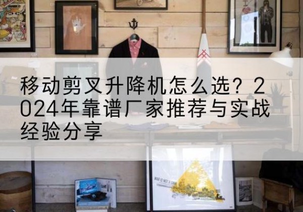 叙州升降平台厂家推荐-移动剪叉升降机怎么选？2024年靠谱厂家推荐与实战经验分享