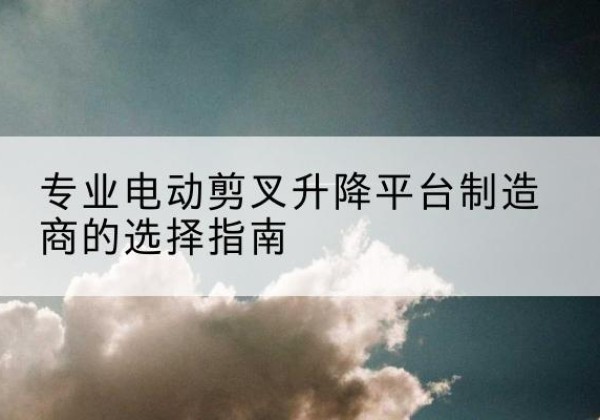 叙州电动剪叉升降平台厂家-专业电动剪叉升降平台制造商的选择指南